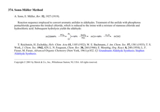 374. Sonn-Müller Method
A. Sonn, E. Müller, Ber. 52, 1927 (1919).
Reaction sequence employed to convert aromatic anilides to aldehydes. Treatment of the anilide with phosphorus
pentachloride generates the imidoyl chloride, which is reduced to the imine with a mixture of stannous chloride and
hydrochloric acid. Subsequent hydrolysis yields the aldehyde:
T. Reichstein, H. Zschokke, Helv. Chim. Acta 15, 1105 (1932); W. E. Bachmann, J. Am. Chem. Soc. 57, 1381 (1935); T. S.
Work, J. Chem. Soc. 1942, 429; L. N. Ferguson, Chem. Rev. 38, 244 (1946); E. Mosettig, Org. React. 8, 240 (1954); L. F.
Fieser, M. Fieser, Advanced Organic Chemistry (New York, 1961) p 832. Cf. Grundmann Aldehyde Synthesis; Stephen
Aldehyde Synthesis.
Copyright © 2001 by Merck & Co., Inc., Whitehouse Station, NJ, USA. All rights reserved.
 