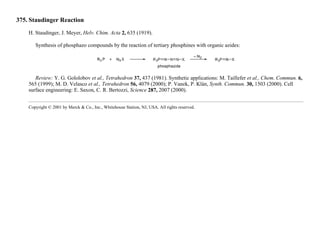 375. Staudinger Reaction
H. Staudinger, J. Meyer, Helv. Chim. Acta 2, 635 (1919).
Synthesis of phosphazo compounds by the reaction of tertiary phosphines with organic azides:
Review: Y. G. Gololobov et al., Tetrahedron 37, 437 (1981). Synthetic applications: M. Taillefer et al., Chem. Commun. 6,
565 (1999); M. D. Velasco et al., Tetrahedron 56, 4079 (2000); P. Vanek, P. Klán, Synth. Commun. 30, 1503 (2000). Cell
surface engineering: E. Saxon, C. R. Bertozzi, Science 287, 2007 (2000).
Copyright © 2001 by Merck & Co., Inc., Whitehouse Station, NJ, USA. All rights reserved.
 