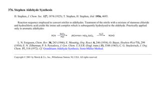 376. Stephen Aldehyde Synthesis
H. Stephen, J. Chem. Soc. 127, 1874 (1925); T. Stephen, H. Stephen, ibid. 1956, 4695.
Reaction sequence employed to convert nitriles to aldehydes. Treatment of the nitrile with a mixture of stannous chloride
and hydrochloric acid yields the imine salt complex which is subsequently hydrolyzed to the aldehyde. Practically applied
only to aromatic aldehydes:
L. N. Ferguson, Chem. Rev. 38, 243 (1946); E. Mosettig, Org. React. 8, 246 (1954); O. Bayer, Houben-Weyl 7/1, 299
(1954); E. N. Zilberman, P. S. Pyryalova, J. Gen. Chem. U.S.S.R. (Engl. trans.) 33, 3348 (1963); C. G. Stuckwisch, J. Org.
Chem. 37, 318 (1972). Cf. Grundmann Aldehyde Synthesis; Sonn-Müller Method.
Copyright © 2001 by Merck & Co., Inc., Whitehouse Station, NJ, USA. All rights reserved.
 