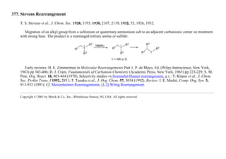 377. Stevens Rearrangement
T. S. Stevens et al., J. Chem. Soc. 1928, 3193; 1930, 2107, 2119; 1932, 55, 1926, 1932.
Migration of an alkyl group from a sulfonium or quaternary ammonium salt to an adjacent carbanionic center on treatment
with strong base. The product is a rearranged tertiary amine or sulfide:
Early reviews: H. E. Zimmerman in Molecular Rearrangements Part 1, P. de Mayo, Ed. (Wiley-Interscience, New York,
1963) pp 345-406; D. J. Cram, Fundamentals of Carbanion Chemistry (Academic Press, New York, 1965) pp 223-229; S. M.
Pine, Org. React. 18, 403-464 (1970). Selectivity studies vs Sommelet-Hauser rearrangement, q.v.: T. Kitano et al., J. Chem.
Soc. Perkin Trans. I 1992, 2851; T. Tanaka et al., J. Org. Chem. 57, 5034 (1992). Review: I. E. Markó, Comp. Org. Syn. 3,
913-932 (1991). Cf. Meisenheimer Rearrangements; [1,2]-Wittig Rearrangement.
Copyright © 2001 by Merck & Co., Inc., Whitehouse Station, NJ, USA. All rights reserved.
 