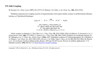 379. Stille Coupling
M. Kosugi et al., Chem. Letters 1977, 301 (1977); D. Milstein, J. K. Stille, J. Am. Chem. Soc. 100, 3636 (1978).
Palladium-catalyzed cross coupling reaction of organostannanes with organic halides, acetates or perfluorinated sulfonates
lacking a sp
3
-hybridized β-hydrogen:
Allylic acetates as substrates: L. Del Valle et al., J. Org. Chem. 55, 3019 (1990). Effect of additives: S. Gronowitz et al., J.
Organometal. Chem. 460, 127 (1993); V. Farina et al., J. Org. Chem. 59, 5905 (1994). Synthesis of α-methylene lactones: R.
M. Adlington et al., J. Chem. Soc. Perkin Trans. I 1994, 1697. Solid-phase synthesis of 1,4-benzodiazepines: M. J. Plunkett, J.
A. Ellman, J. Am. Chem. Soc. 117, 3306 (1995). Reviews: J. K. Stille, Angew. Chem. Int. Ed. 25, 508-524 (1986); M. Pereyre
et al., Tin in Organic Synthesis (Butterworths, Boston, 1987) pp 185-207 passim. Review of synthetic applications: T. N.
Mitchell, Synthesis 1992, 803-815. Cf. Heck Reaction; Suzuki Coupling.
Copyright © 2001 by Merck & Co., Inc., Whitehouse Station, NJ, USA. All rights reserved.
 