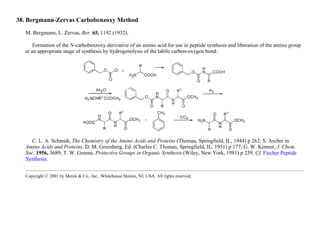 38. Bergmann-Zervas Carbobenzoxy Method
M. Bergmann, L. Zervas, Ber. 65, 1192 (1932).
Formation of the N-carbobenzoxy derivative of an amino acid for use in peptide synthesis and liberation of the amino group
at an appropriate stage of synthesis by hydrogenolysis of the labile carbon-oxygen bond:
C. L. A. Schmidt, The Chemistry of the Amino Acids and Proteins (Thomas, Springfield, IL, 1944) p 262; S. Archer in
Amino Acids and Proteins, D. M. Greenberg, Ed. (Charles C. Thomas, Springfield, IL, 1951) p 177; G. W. Kenner, J. Chem.
Soc. 1956, 3689; T. W. Greene, Protective Groups in Organic Synthesis (Wiley, New York, 1981) p 239, Cf. Fischer Peptide
Synthesis.
Copyright © 2001 by Merck & Co., Inc., Whitehouse Station, NJ, USA. All rights reserved.
 