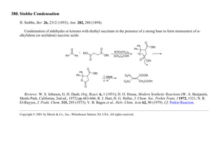 380. Stobbe Condensation
H. Stobbe, Ber. 26, 2312 (1893); Ann. 282, 280 (1894).
Condensation of aldehydes or ketones with diethyl succinate in the presence of a strong base to form monoesters of α-
alkylidene (or arylidene) succinic acids:
Reviews: W. S. Johnson, G. H. Daub, Org. React. 6, 1 (1951); H. O. House, Modern Synthetic Reactions (W. A. Benjamin,
Menlo Park, California, 2nd ed., 1972) pp 663-666; R. J. Hart, H. G. Heller, J. Chem. Soc. Perkin Trans. I 1972, 1321; N. R.
El-Rayyes, J. Prakt. Chem. 315, 295 (1973); V. B. Bagos et al., Helv. Chim. Acta 62, 90 (1979). Cf. Perkin Reaction.
Copyright © 2001 by Merck & Co., Inc., Whitehouse Station, NJ, USA. All rights reserved.
 