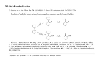 382. Stork Enamine Reaction
G. Stork et al., J. Am. Chem. Soc. 76, 2029 (1954); G. Stork, H. Landesman, ibid. 78, 5128 (1956).
Synthesis of α-alkyl or α-acyl carbonyl compounds from enamines and alkyl or acyl halides:
Reviews: J. Szmuszkovicz, Adv. Org. Chem. 4, 1 (1963); A. G. Cook, Ed., Enamines (Marcel Dekker, New York, 1969);
H. O. House, Modern Synthetic Reactions (W. A. Benjamin, Menlo Park, California, 2nd ed., 1972) pp 570-580, 766-772; S.
F. Dyke, Chemistry of Enamines (Cambridge University Press, New York, 1973); P. W. Hickmott, Tetrahedron 38, 1975
(1982). Synthetic applications: C. F. Bridge, D. O'Hagan, J. Fluorine Chem. 82, 21 (1997); J. J. Li et al., Tetrahedron Letters
39, 6111 (1998).
Copyright © 2001 by Merck & Co., Inc., Whitehouse Station, NJ, USA. All rights reserved.
 