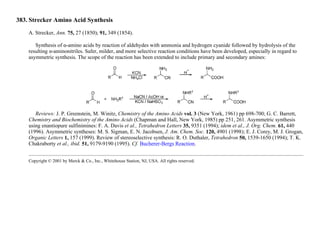 383. Strecker Amino Acid Synthesis
A. Strecker, Ann. 75, 27 (1850); 91, 349 (1854).
Synthesis of α-amino acids by reaction of aldehydes with ammonia and hydrogen cyanide followed by hydrolysis of the
resulting α-aminonitriles. Safer, milder, and more selective reaction conditions have been developed, especially in regard to
asymmetric synthesis. The scope of the reaction has been extended to include primary and secondary amines:
Reviews: J. P. Greenstein, M. Winitz, Chemistry of the Amino Acids vol. 3 (New York, 1961) pp 698-700; G. C. Barrett,
Chemistry and Biochemistry of the Amino Acids (Chapman and Hall, New York, 1985) pp 251, 261. Asymmetric synthesis
using enantiopure sulfinimines: F. A. Davis et al., Tetrahedron Letters 35, 9351 (1994); idem et al., J. Org. Chem. 61, 440
(1996). Asymmetric syntheses: M. S. Sigman, E. N. Jacobsen, J. Am. Chem. Soc. 120, 4901 (1998); E. J. Corey, M. J. Grogan,
Organic Letters 1, 157 (1999). Review of stereoselective synthesis: R. O. Duthaler, Tetrahedron 50, 1539-1650 (1994); T. K.
Chakraborty et al., ibid. 51, 9179-9190 (1995). Cf. Bucherer-Bergs Reaction.
Copyright © 2001 by Merck & Co., Inc., Whitehouse Station, NJ, USA. All rights reserved.
 