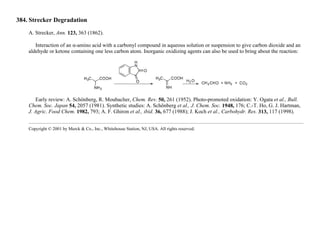 384. Strecker Degradation
A. Strecker, Ann. 123, 363 (1862).
Interaction of an α-amino acid with a carbonyl compound in aqueous solution or suspension to give carbon dioxide and an
aldehyde or ketone containing one less carbon atom. Inorganic oxidizing agents can also be used to bring about the reaction:
Early review: A. Schönberg, R. Moubacher, Chem. Rev. 50, 261 (1952). Photo-promoted oxidation: Y. Ogata et al., Bull.
Chem. Soc. Japan 54, 2057 (1981). Synthetic studies: A. Schönberg et al., J. Chem. Soc. 1948, 176; C.-T. Ho, G. J. Hartman,
J. Agric. Food Chem. 1982, 793; A. F. Ghiron et al., ibid. 36, 677 (1988); J. Koch et al., Carbohydr. Res. 313, 117 (1998).
Copyright © 2001 by Merck & Co., Inc., Whitehouse Station, NJ, USA. All rights reserved.
 