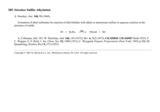 385. Strecker Sulfite Alkylation
A. Strecker, Ann. 148, 90 (1868).
Formation of alkyl sulfonates by reaction of alkyl halides with alkali or ammonium sulfites in aqueous solution in the
presence of iodide:
A. Collmann, ibid. 101; W. Hemilian, ibid. 168, 145 (1873); Ber. 6, 562 (1873); CH 105845; CH 104907 (both 1925); F.
C. Wagner, E. E. Reid, J. Am. Chem. Soc. 53, 3409 (1931); C. Weygand, Organic Preparations (New York, 1945) p 306; M.
Quaedvlieg, Houben-Weyl 9, 372 (1955).
Copyright © 2001 by Merck & Co., Inc., Whitehouse Station, NJ, USA. All rights reserved.
 