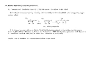 386. Suarez Reaction (Suarez Fragmentation)
J. I. Concepion et al., Tetrahedron Letters 25, 1953 (1984); eidem, J. Org. Chem. 51, 402 (1986).
Photoinduced conversion of hydroxyl-containing substrates with hypervalent iodine I(III)I2 to the corresponding oxygen-
centered radical:
P. De Armas et al., Angew. Chem. Int. Ed. 31, 772 (1992). Mechanistic studies: J. L. Courtneidge et al., Tetrahedron
Letters 35, 1003 (1994); T. Muraki et al., J. Chem. Soc. Perkin Trans. I 1999, 1713. Synthetic applications: C. M. Hayward et
al., Tetrahedron Letters 34, 3989 (1993); A. Kittaka et al., Tetrahedron 55, 5319 (1999).
Copyright © 2001 by Merck & Co., Inc., Whitehouse Station, NJ, USA. All rights reserved.
 
