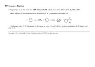 387. Sugasawa Reaction
T. Sugasawa et al., J. Am. Chem. Soc. 100, 4842 (1978); M. Adachi et al., Chem. Pharm. Bull. 33, 1826 (1985).
Ortho acylation of anilines by nitriles in the presence of BCl3 and an auxillary Lewis acid:
Mechanistic study: A. W. Douglas et al., Tetrahedron Letters 35, 6807 (1994). Synthetic application: J. N. Houpis et al.,
ibid. 6811.
Copyright © 2001 by Merck & Co., Inc., Whitehouse Station, NJ, USA. All rights reserved.
 