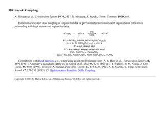 388. Suzuki Coupling
N. Miyaura et al., Tetrahedron Letters 1979, 3437; N. Miyaura, A. Suzuki, Chem. Commun. 1979, 866.
Palladium-catalyzed cross coupling of organic halides or perfluorinated sulfonates with organoboron derivatives
proceeding with high stereo- and regioselectivity:
Competition with Heck reaction, q.v., when using an alkenyl boronate ester: A. R. Hunt et al., Tetrahedron Letters 34,
3599 (1993). Alternative palladium catalysts: G. Marck et al., ibid. 35, 3277 (1994); T. I. Wallow, B. M. Novak, J. Org.
Chem. 59, 5034 (1994). Reviews: A. Suzuki, Pure Appl. Chem. 63, 419-422 (1991); A. R. Martin, Y. Yang, Acta Chem.
Scand. 47, 221-230 (1993). Cf. Hydroboration Reaction; Stille Coupling.
Copyright © 2001 by Merck & Co., Inc., Whitehouse Station, NJ, USA. All rights reserved.
 