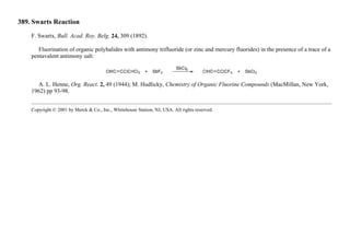 389. Swarts Reaction
F. Swartx, Bull. Acad. Roy. Belg. 24, 309 (1892).
Fluorination of organic polyhalides with antimony trifluoride (or zinc and mercury fluorides) in the presence of a trace of a
pentavalent antimony salt:
A. L. Henne, Org. React. 2, 49 (1944); M. Hudlicky, Chemistry of Organic Fluorine Compounds (MacMillan, New York,
1962) pp 93-98.
Copyright © 2001 by Merck & Co., Inc., Whitehouse Station, NJ, USA. All rights reserved.
 