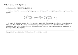 39. Bernthsen Acridine Synthesis
A. Bernthsen, Ann. 192, 1 (1878); 224, 1 (1884).
Formation of 5-substituted acridines by heating diarylamines in organic acids or anhydrides, usually in the presence of zinc
chloride:
A. Albert, The Acridines (London, 1951) p 67; A. Albert, Heterocyclic Compounds 4, 502 (1952); N. P. Buu-Hoi et al., J.
Chem. Soc. 1955, 1082; R. M. Acheson in The Chemistry of Heterocyclic Compounds, A. Weissberger, Ed., Acridines
(Interscience, New York, 1956) pp 19-25; F. D. Popp, J. Org. Chem. 27, 2658 (1962). Alkyl migration: L. H. Klemm et al.,
Heterocyclic Chem. 29, 571 (1992).
Copyright © 2001 by Merck & Co., Inc., Whitehouse Station, NJ, USA. All rights reserved.
 