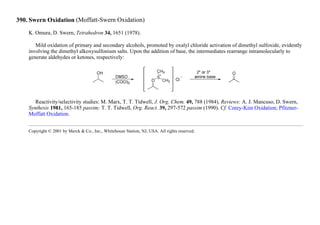 390. Swern Oxidation (Moffatt-Swern Oxidation)
K. Omura, D. Swern, Tetrahedron 34, 1651 (1978).
Mild oxidation of primary and secondary alcohols, promoted by oxalyl chloride activation of dimethyl sulfoxide, evidently
involving the dimethyl alkoxysulfonium salts. Upon the addition of base, the intermediates rearrange intramolecularly to
generate aldehydes or ketones, respectively:
Reactivity/selectivity studies: M. Marx, T. T. Tidwell, J. Org. Chem. 49, 788 (1984). Reviews: A. J. Mancuso, D. Swern,
Synthesis 1981, 165-185 passim; T. T. Tidwell, Org. React. 39, 297-572 passim (1990). Cf. Corey-Kim Oxidation; Pfitzner-
Moffatt Oxidation.
Copyright © 2001 by Merck & Co., Inc., Whitehouse Station, NJ, USA. All rights reserved.
 