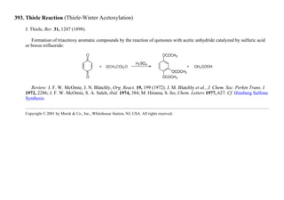 393. Thiele Reaction (Thiele-Winter Acetoxylation)
J. Thiele, Ber. 31, 1247 (1898).
Formation of triacetoxy aromatic compounds by the reaction of quinones with acetic anhydride catalyzed by sulfuric acid
or boron trifluoride:
Review: J. F. W. McOmie, J. N. Blatchly, Org. React. 19, 199 (1972). J. M. Blatchly et al., J. Chem. Soc. Perkin Trans. I
1972, 2286; J. F. W. McOmie, S. A. Saleh, ibid. 1974, 384; M. Hirama, S. Ito, Chem. Letters 1977, 627. Cf. Hinsberg Sulfone
Synthesis.
Copyright © 2001 by Merck & Co., Inc., Whitehouse Station, NJ, USA. All rights reserved.
 