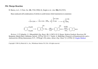 394. Thorpe Reaction
H. Baron, et al., J. Chem. Soc. 85, 1726 (1904); K. Ziegler et al., Ann. 504, 94 (1933).
Base-catalyzed self-condensation of nitriles to yield imines which tautomerize to enamines:
Reviews: J. P. Schaefer, J. J. Bloomfield, Org. React. 15, 1 (1967); H. O. House, Modern Synthetic Reactions (W.
Benjamin, Menlo Park, California, 2nd ed., 1972) p 742; E. C. Taylor, A. McKillop, Chemistry of Enaminonitriles and o-
Aminonitriles (Wiley-Interscience, N.Y., 1970) pp 1-58; eidem, Advan. Org. Chem. 7, 1 (1970). Cf. Ziegler Method.
Copyright © 2001 by Merck & Co., Inc., Whitehouse Station, NJ, USA. All rights reserved.
 
