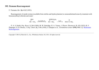 395. Tiemann Rearrangement
F. Tiemann, Ber. 24, 4162 (1891).
Rearrangement of amide oximes (available from nitriles and hydroxylamine) to monosubstituted ureas by treatment with
benzenesulfonyl chloride and water:
P. A. S. Smith, Org. React. 3, 366 (1946); M. W. Partridge, H. A. Turner, J. Pharm. Pharmacol. 5, 103 (1953); R. F.
Plapinger. O. O. Owens, J. Org. Chem. 21, 1186 (1956); J. Garapon et al., Tetrahedron Letters 1970, 4905. Cf. Beckmann
Rearrangement.
Copyright © 2001 by Merck & Co., Inc., Whitehouse Station, NJ, USA. All rights reserved.
 
