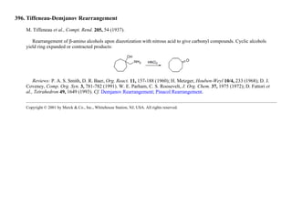 396. Tiffeneau-Demjanov Rearrangement
M. Tiffeneau et al., Compt. Rend. 205, 54 (1937).
Rearrangement of β-amino alcohols upon diazotization with nitrous acid to give carbonyl compounds. Cyclic alcohols
yield ring expanded or contracted products:
Reviews: P. A. S. Smith, D. R. Baer, Org. React. 11, 157-188 (1960); H. Metzger, Houben-Weyl 10/4, 233 (1968); D. J.
Coveney, Comp. Org. Syn. 3, 781-782 (1991). W. E. Parham, C. S. Roosevelt, J. Org. Chem. 37, 1975 (1972); D. Fattori et
al., Tetrahedron 49, 1649 (1993). Cf. Demjanov Rearrangement; Pinacol Rearrangement.
Copyright © 2001 by Merck & Co., Inc., Whitehouse Station, NJ, USA. All rights reserved.
 