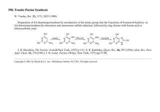 398. Traube Purine Synthesis
W. Traube, Ber. 33, 1371, 3035 (1900).
Preparation of 4,5-diaminopyrimidines by introduction of the amino group into the 5-position of 4-amino-6-hydroxy- or
4,6-diaminopyrimidines by nitrosation and ammonium sulfide reduction, followed by ring closure with formic acid or
chlorocarbonic ester:
J. H. Davidson, The Nucleic Acids I (New York, 1955) p 131; A. R. Katritzky, Quart. Rev. 10, 397 (1956); idem, Rev. Pure
Appl. Chem. 11, 178 (1961); J. H. Lister, Purines (Wiley, New York, 1971) pp 31-90.
Copyright © 2001 by Merck & Co., Inc., Whitehouse Station, NJ, USA. All rights reserved.
 