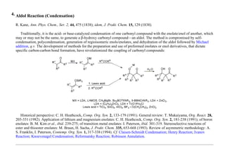 4. Aldol Reaction (Condensation)
R. Kane, Ann. Phys. Chem., Ser. 2, 44, 475 (1838); idem, J. Prakt. Chem. 15, 129 (1838).
Traditionally, it is the acid- or base-catalyzed condensation of one carbonyl compound with the enolate/enol of another, which
may or may not be the same, to generate a β-hydroxy carbonyl compound—an aldol. The method is compromised by self-
condensation, polycondensation, generation of regioisomeric enols/enolates, and dehydration of the aldol followed by Michael
addition, q.v. The development of methods for the preparation and use of preformed enolates or enol derivatives, that dictate
specific carbon-carbon bond formation, have revolutionized the coupling of carbonyl compounds:
Historical perspective: C. H. Heathcock, Comp. Org. Syn. 2, 133-179 (1991). General review: T. Mukaiyama, Org. React. 28,
203-331 (1982). Application of lithium and magnesium enolates: C. H. Heathcock, Comp. Org. Syn. 2, 181-238 (1991); of boron
enolates: B. M. Kim et al., ibid. 239-275; of transition metal enolates: I. Paterson, ibid. 301-319. Stereoselective reactions of
ester and thioester enolates: M. Braun, H. Sacha, J. Prakt. Chem. 335, 653-668 (1993). Review of asymmetric methodology: A.
S. Franklin, I. Paterson, Contemp. Org. Syn. 1, 317-338 (1994). Cf. Claisen-Schmidt Condensation; Henry Reaction; Ivanov
Reaction; Knoevenagel Condensation; Reformatsky Reaction; Robinson Annulation.
 
