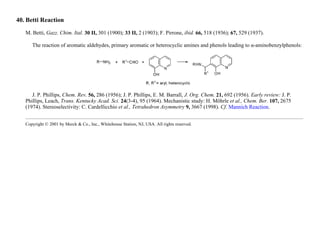 40. Betti Reaction
M. Betti, Gazz. Chim. Ital. 30 II, 301 (1900); 33 II, 2 (1903); F. Pirrone, ibid. 66, 518 (1936); 67, 529 (1937).
The reaction of aromatic aldehydes, primary aromatic or heterocyclic amines and phenols leading to α-aminobenzylphenols:
J. P. Phillips, Chem. Rev. 56, 286 (1956); J. P. Phillips, E. M. Barrall, J. Org. Chem. 21, 692 (1956). Early review: J. P.
Phillips, Leach, Trans. Kentucky Acad. Sci. 24(3-4), 95 (1964). Mechanistic study: H. Möhrle et al., Chem. Ber. 107, 2675
(1974). Stereoselectivity: C. Cardellicchio et al., Tetrahedron Asymmetry 9, 3667 (1998). Cf. Mannich Reaction.
Copyright © 2001 by Merck & Co., Inc., Whitehouse Station, NJ, USA. All rights reserved.
 