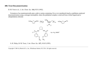 400. Trost Desymmetrization
B. M. Trost et al., J. Am. Chem. Soc. 114, 9333 (1992).
Formation of an enantiomerically pure, azide or amine containing, five or six membered ring by a pallidium catalyzed
desymmetrization using a nitrogen nucleophile, where the palladium complex is derived from a chiral ligand and π-
allylpalladium chloride:
S. R. Pulley, B. M. Trost, J. Am. Chem. Soc. 117, 10143 (1995).
Copyright © 2001 by Merck & Co., Inc., Whitehouse Station, NJ, USA. All rights reserved.
 