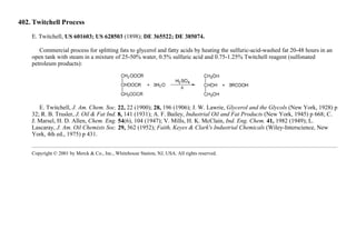 402. Twitchell Process
E. Twitchell, US 601603; US 628503 (1898); DE 365522; DE 385074.
Commercial process for splitting fats to glycerol and fatty acids by heating the sulfuric-acid-washed fat 20-48 hours in an
open tank with steam in a mixture of 25-50% water, 0.5% sulfuric acid and 0.75-1.25% Twitchell reagent (sulfonated
petroleum products):
E. Twitchell, J. Am. Chem. Soc. 22, 22 (1900); 28, 196 (1906); J. W. Lawrie, Glycerol and the Glycols (New York, 1928) p
32; R. B. Trusler, J. Oil & Fat Ind. 8, 141 (1931); A. F. Bailey, Industrial Oil and Fat Products (New York, 1945) p 668; C.
J. Marsel, H. D. Allen, Chem. Eng. 54(6), 104 (1947); V. Mills, H. K. McClain, Ind. Eng. Chem. 41, 1982 (1949); L.
Lascaray, J. Am. Oil Chemists Soc. 29, 362 (1952); Faith, Keyes & Clark's Industrial Chemicals (Wiley-Interscience, New
York, 4th ed., 1975) p 431.
Copyright © 2001 by Merck & Co., Inc., Whitehouse Station, NJ, USA. All rights reserved.
 