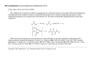 403. Ugi Reaction (Four-Component Condensation, 4CC)
I. Ugi, Angew. Chem. Int. Ed. 1, 8 (1962).
The α-addition of an iminium ion and the conjugate base of a carboxylic acid to an isocyanide, followed by spontaneous
rearrangement of the α-adduct to yield an α-aminocarboxamide derivative. Carbonyl compounds and amines, or their
condensation products, serve as precursors to the iminium ion. The nature of the product depends primarily on the acid
component:
When four discrete reactants are used, the reaction is often referred to as the four-component condensation (4CC).
Diastereoselective methods development: H. Kunz et al., Synthesis 1991, 1039; M. Goebel, I. Ugi, ibid. 1095. Synthetic
applications: T. Ziegler et al., Tetrahedron Letters 39, 5957 (1998); eidem, Tetrahedron 55, 8397 (1999). Reviews: I. Ugi,
Proc. Estonian Acad. Sci. Chem. 40, 1-13 (1991); I. Ugi et al., Comp. Org. Syn. 2, 1083-1109 (1991).
Copyright © 2001 by Merck & Co., Inc., Whitehouse Station, NJ, USA. All rights reserved.
 