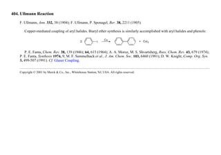 404. Ullmann Reaction
F. Ullmann, Ann. 332, 38 (1904); F. Ullmann, P. Sponagel, Ber. 38, 2211 (1905).
Copper-mediated coupling of aryl halides. Biaryl ether synthesis is similarly accomplished with aryl halides and phenols:
P. E. Fanta, Chem. Rev. 38, 139 (1946); 64, 613 (1964); A. A. Moroz, M. S. Shvartsberg, Russ. Chem. Rev. 43, 679 (1974);
P. E. Fanta, Synthesis 1974, 9; M. F. Semmelhack et al., J. Am. Chem. Soc. 103, 6460 (1981); D. W. Knight, Comp. Org. Syn.
3, 499-507 (1991). Cf. Glaser Coupling.
Copyright © 2001 by Merck & Co., Inc., Whitehouse Station, NJ, USA. All rights reserved.
 