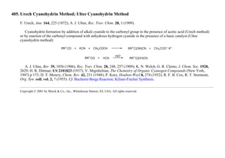 405. Urech Cyanohydrin Method; Ultee Cyanohydrin Method
F. Urech, Ann. 164, 225 (1872); A. J. Ultee, Rec. Trav. Chim. 28, 1 (1909).
Cyanohydrin formation by addition of alkali cyanide to the carbonyl group in the presence of acetic acid (Urech method)
or by reaction of the carbonyl compound with anhydrous hydrogen cyanide in the presence of a basic catalyst (Ultee
cyanohydrin method):
A. J. Ultee, Ber. 39, 1856 (1906); Rec. Trav. Chim. 28, 248, 257 (1909); K. N. Welch, G. R. Clemo, J. Chem. Soc. 1928,
2629; H. R. Dittmar, US 2101823 (1937); V. Migrdichian, The Chemistry of Organic Cyanogen Compounds (New York,
1947) p 173; D. T. Mowry, Chem. Rev. 42, 231 (1948); P. Kurz, Houben-Weyl 8, 274 (1952); R. F. B. Cox, R. T. Stormont,
Org. Syn. coll. vol. 2, 7 (1955). Cf. Bucherer-Bergs Reaction; Kiliani-Fischer Synthesis.
Copyright © 2001 by Merck & Co., Inc., Whitehouse Station, NJ, USA. All rights reserved.
 