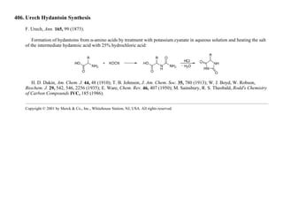 406. Urech Hydantoin Synthesis
F. Urech, Ann. 165, 99 (1873).
Formation of hydantoins from α-amino acids by treatment with potassium cyanate in aqueous solution and heating the salt
of the intermediate hydantoic acid with 25% hydrochloric acid:
H. D. Dakin, Am. Chem. J. 44, 48 (1910); T. B. Johnson, J. Am. Chem. Soc. 35, 780 (1913); W. J. Boyd, W. Robson,
Biochem. J. 29, 542, 546, 2256 (1935); E. Ware, Chem. Rev. 46, 407 (1950); M. Sainsbury, R. S. Theobald, Rodd's Chemistry
of Carbon Compounds IVC, 185 (1986).
Copyright © 2001 by Merck & Co., Inc., Whitehouse Station, NJ, USA. All rights reserved.
 