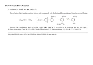 407. Vilsmeier-Haack Reaction
A. Vilsmeier, A. Haack, Ber. 60, 119 (1927).
Formylation of activated aromatic or heterocyclic compounds with disubstituted formamides and phosphorus oxychloride:
Reviews: M. R. de Maheas, Bull. Soc. Chim. France 1962, 1989; W. G. Jackson et al., J. Am. Chem. Soc. 103, 533 (1981);
C. Jutz, Advan. Org. Chem. 9, 225-342 (1976); O. Meth-Cohn, S. P. Stanforth, Comp. Org. Syn. 2, 777-794 (1991).
Copyright © 2001 by Merck & Co., Inc., Whitehouse Station, NJ, USA. All rights reserved.
 