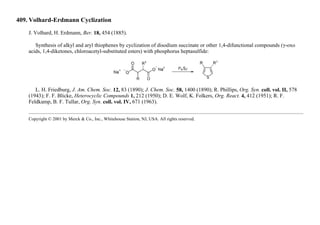 409. Volhard-Erdmann Cyclization
J. Volhard, H. Erdmann, Ber. 18, 454 (1885).
Synthesis of alkyl and aryl thiophenes by cyclization of disodium succinate or other 1,4-difunctional compounds (γ-oxo
acids, 1,4-diketones, chloroacetyl-substituted esters) with phosphorus heptasulfide:
L. H. Friedburg, J. Am. Chem. Soc. 12, 83 (1890); J. Chem. Soc. 58, 1400 (1890); R. Phillips, Org. Syn. coll. vol. II, 578
(1943); F. F. Blicke, Heterocyclic Compounds 1, 212 (1950); D. E. Wolf, K. Folkers, Org. React. 4, 412 (1951); R. F.
Feldkamp, B. F. Tullar, Org. Syn. coll. vol. IV, 671 (1963).
Copyright © 2001 by Merck & Co., Inc., Whitehouse Station, NJ, USA. All rights reserved.
 
