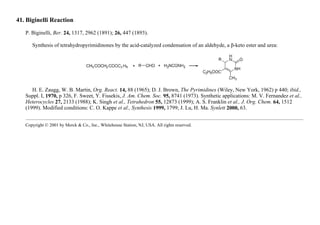 41. Biginelli Reaction
P. Biginelli, Ber. 24, 1317, 2962 (1891); 26, 447 (1893).
Synthesis of tetrahydropyrimidinones by the acid-catalyzed condensation of an aldehyde, a β-keto ester and urea:
H. E. Zaugg, W. B. Martin, Org. React. 14, 88 (1965); D. J. Brown, The Pyrimidines (Wiley, New York, 1962) p 440; ibid.,
Suppl. I, 1970, p 326, F. Sweet, Y. Fissekis, J. Am. Chem. Soc. 95, 8741 (1973). Synthetic applications: M. V. Fernandez et al.,
Heterocycles 27, 2133 (1988); K. Singh et al., Tetrahedron 55, 12873 (1999); A. S. Franklin et al., J. Org. Chem. 64, 1512
(1999). Modified conditions: C. O. Kappe et al., Synthesis 1999, 1799; J. Lu, H. Ma. Synlett 2000, 63.
Copyright © 2001 by Merck & Co., Inc., Whitehouse Station, NJ, USA. All rights reserved.
 
