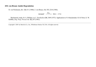 410. von Braun Amide Degradation
H. von Pechmann, Ber. 33, 611 (1900); J. von Braun, ibid. 37, 3210 (1904).
Mechanistic study: B. A. Phillips et al., Tetrahedron 29, 3309 (1973). Application to N-t-butylamides: R. B. Perni, G. W.
Gribble, Org. Prep. Proced. Int. 15, 297 (1983).
Copyright © 2001 by Merck & Co., Inc., Whitehouse Station, NJ, USA. All rights reserved.
 