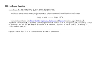 411. von Braun Reaction
J. von Braun, Ber. 40, 3914 (1907); 42, 2219 (1909); 44, 1250 (1911).
Reaction of tertiary amines with cyanogen bromide to form disubstituted cyanamides and an alkyl halide:
Mechanistic correlation with Ritter, Bischler-Napieralski, Beckmann and Schmidt reactions, q.q.v.: G. Fodor, S.
Nagubandi, Tetrahedron 36, 1279 (1980). Synthetic applications: S. Siddiqui et al., Z. Naturforsch. 37b, 1481 (1982); idem et
al., Pakistan J. Sci. Ind. Res. 30, 163 (1987). Reviews: H. A. Hageman, Org. React. 7, 198-262 (1953); J. H. Cooley, E. J.
Evain, Synthesis 1989, 1-7.
Copyright © 2001 by Merck & Co., Inc., Whitehouse Station, NJ, USA. All rights reserved.
 