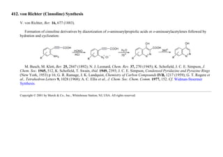 412. von Richter (Cinnoline) Synthesis
V. von Richter, Ber. 16, 677 (1883).
Formation of cinnoline derivatives by diazotization of o-aminoarylpropiolic acids or o-aminoarylacetylenes followed by
hydration and cyclization:
M. Busch, M. Klett, Ber. 25, 2847 (1892); N. J. Leonard, Chem. Rev. 37, 270 (1945); K. Schofield, J. C. E. Simpson, J.
Chem. Soc. 1945, 512, K. Schofield, T. Swain, ibid. 1949, 2393; J. C. E. Simpson, Condensed Pyridazine and Pyrazine Rings
(New York, 1953) p 16; G. R. Ramage, J. K. Landquist, Chemistry of Carbon Compounds IVB, 1217 (1959); G. T. Rogere et
al., Tetrahedron Letters 9, 1028 (1968); A. C. Ellis et al., J. Chem. Soc. Chem. Comm. 1977, 152. Cf. Widman-Stoermer
Synthesis.
Copyright © 2001 by Merck & Co., Inc., Whitehouse Station, NJ, USA. All rights reserved.
 