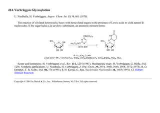 414. Vorbrüggen Glycosylation
U. Niedballa, H. Vorbrüggen, Angew. Chem. Int. Ed. 9, 461 (1970).
The reaction of silylated heterocyclic bases with peracylated sugars in the presence of Lewis acids to yield natural β-
nucleosides. If the sugar lacks a 2α-acyloxy substituent, an anomeric mixture forms:
Scope and limitations: H. Vorbrüggen et al., Ber. 114, 1234 (1981). Mechanistic study: H. Vorbrüggen, G. Höfle, ibid.
1256. Synthetic applications: U. Niedballa, H. Vorbrüggen, J. Org. Chem. 39, 3654, 3660, 3664, 3668, 3672 (1974); R. O.
Dempcy, E. B. Skibo, ibid. 56, 776 (1991); S. H. Kawai, G. Just, Nucleosides Nucleotides 10, 1485 (1991). Cf. Hilbert-
Johnson Reaction.
Copyright © 2001 by Merck & Co., Inc., Whitehouse Station, NJ, USA. All rights reserved.
 