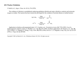 415. Wacker Oxidation
J. Smidt et al., Angew. Chem. Int. Ed. 1, 176 (1959).
The oxidation of ethylene to acetaldehyde employing palladium chloride and cupric chloride as catalysts and molecular
oxygen as oxidant. The reaction has been extensively developed for the oxidation of terminal alkenes to methyl ketones:
Application to hydroxy-α,β-unsaturated esters: S. X. Auclair et al., Tetrahedron Letters 33, 7739 (1992). Use of a
multicomponent catalytic system: E. Monflier et al., ibid. 36, 387 (1995). Synthetic applications: M. Romero et al., ibid. 35,
3255 (1994); L. A. Paquette, X. Wang, J. Org. Chem. 59, 2052 (1994). Reviews: L. S. Hegedus, Comp. Org. Syn. 4, 552-559
(1991); J. Tsuji, ibid. 6, 449-468.
Copyright © 2001 by Merck & Co., Inc., Whitehouse Station, NJ, USA. All rights reserved.
 