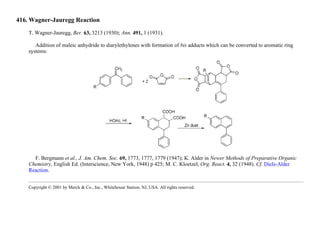 416. Wagner-Jauregg Reaction
T. Wagner-Jauregg, Ber. 63, 3213 (1930); Ann. 491, 1 (1931).
Addition of maleic anhydride to diarylethylenes with formation of bis adducts which can be converted to aromatic ring
systems:
F. Bergmann et al., J. Am. Chem. Soc. 69, 1773, 1777, 1779 (1947); K. Alder in Newer Methods of Preparative Organic
Chemistry, English Ed. (Interscience, New York, 1948) p 425; M. C. Kloetzel, Org. React. 4, 32 (1948). Cf. Diels-Alder
Reaction.
Copyright © 2001 by Merck & Co., Inc., Whitehouse Station, NJ, USA. All rights reserved.
 