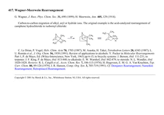 417. Wagner-Meerwein Rearrangement
G. Wagner, J. Russ. Phys. Chem. Soc. 31, 690 (1899); H. Meerwein, Ann. 405, 129 (1914).
Carbon-to-carbon migration of alkyl, aryl or hydride ions. The original example is the acid-catalyzed rearrangement of
camphene hydrochloride to isobornyl chloride:
C. Le Drian, P. Vogel, Helv. Chim. Acta 70, 1703 (1987); M. Asaoka, H. Takei, Tetrahedron Letters 28, 6343 (1987); L.
U. Román et al., J. Org. Chem. 56, 1938 (1991). Review of applications to alcohols: Y. Pocker in Molecular Rearrangements
Part 1, P. de Mayo, Ed. (Wiley-Interscience, New York, 1963) pp 6-15; to bicyclic systems: J. Berson, ibid. 111-231; to
terpenes: J. F. King, P. de Mayo, ibid. 813-840; to alkaloids: E. W. Warnhof, ibid. 842-879; to steroids: N. L. Wendler, ibid.
1020-1028. Reviews: R. L. Cargill et al., Accts. Chem. Res. 7, 106-113 (1974); H. Hogeveen, E. M. G. A. Van Kruchten, Top.
Curr. Chem. 80, 89-124 (1979); J. R. Hanson, Comp. Org. Syn. 3, 705-719 (1991). Cf. Demjanov Rearrangement; Nametkin
Rearrangement; Retropinacol Rearrangement.
Copyright © 2001 by Merck & Co., Inc., Whitehouse Station, NJ, USA. All rights reserved.
 