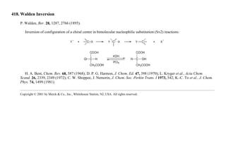 418. Walden Inversion
P. Walden, Ber. 28, 1287, 2766 (1895).
Inversion of configuration of a chiral center in bimolecular nucleophilic substitution (SN2) reactions:
H. A. Bent, Chem. Rev. 68, 587 (1968); D. P. G. Harmon, J. Chem. Ed. 47, 398 (1970); L. Kryger et al., Acta Chem.
Scand. 26, 2339, 2349 (1972); C. W. Shoppee, J. Nemorin, J. Chem. Soc. Perkin Trans. I 1973, 542; K.-C. To et al., J. Chem.
Phys. 74, 1499 (1981).
Copyright © 2001 by Merck & Co., Inc., Whitehouse Station, NJ, USA. All rights reserved.
 