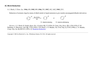 42. Birch Reduction
A. J. Birch, J. Chem. Soc. 1944, 430; 1945, 809; 1946, 593; 1947, 102, 1642, 1949, 2531.
Reduction of aromatic rings by means of alkali metals in liquid ammonia to give mainly unconjugated dihydro derivatives:
Reviews: A. J. Birch, H. Smith, Quart. Rev. (London) 12, 17 (1958); D. Caine, Org. React. 23, 1-258 (1976); P. W.
Rabideau, Z. Marcinow, ibid. 42, 1-334 (1992); J. M. Hook, L. N. Mander, Nat. Prod. Rep. 3, 35-85 (1986); L. N. Mander,
Comp. Org. Syn. 8, 489-521 (1991). Cf. Benkeser Reduction.
Copyright © 2001 by Merck & Co., Inc., Whitehouse Station, NJ, USA. All rights reserved.
 