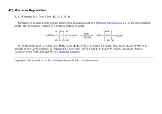 420. Weerman Degradation
R. A. Weerman, Rec. Trav. Chim. 37, 1, 16 (1918).
Formation of an aldose with one less carbon from an aldonic acid by a Hofmann-type reaction, q.v., of the corresponding
amide. This is a general reaction of α-hydroxy carboxylic acids:
W. N. Haworth, et al., J. Chem. Soc. 1934, 1722; 1938, 1975; E. S. Wallis, J. F. Lane, Org. React. 3, 275 (1946); J. C.
Sowden in The Carbohydrates, W. Pigman, Ed. (New York, 1957) p 120; L. F. Fieser, M. Fieser, Advanced Organic
Chemistry (New York, 1961) p 945. Cf. Hofmann Reaction.
Copyright © 2001 by Merck & Co., Inc., Whitehouse Station, NJ, USA. All rights reserved.
 