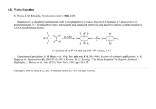 421. Weiss Reaction
U. Weiss, J. M. Edwards, Tetrahedron Letters 1968, 4885.
Reaction of 1,2-dicarbonyl compounds with 3-oxoglutarates to yield cis-bicyclo[3.3.0]octane-3,7-dione or [n.3.3]
propellanedione (n > 2) tetracarboxylates. Subsequent acid-catalyzed hydrolysis and decarboxylation yield the respective
2,4,6,8-unsubstituted diones:
Experimental procedure: S. H. Bertz et al., Org. Syn. coll. vol. VII, 50 (1990). Review of synthetic applications: A. K.
Gupta et al., Tetrahedron 47, 3665-3710 (1991). Review: H.-U. Reissig, “The Weiss Reaction” in Organic Synthesis
Highlights, J. Mulzer et al., Eds. (VCH, New York, 1991) pp 121-125.
Copyright © 2001 by Merck & Co., Inc., Whitehouse Station, NJ, USA. All rights reserved.
 