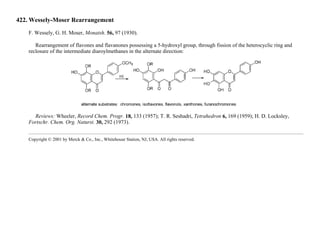 422. Wessely-Moser Rearrangement
F. Wessely, G. H. Moser, Monatsh. 56, 97 (1930).
Rearrangement of flavones and flavanones possessing a 5-hydroxyl group, through fission of the heterocyclic ring and
reclosure of the intermediate diaroylmethanes in the alternate direction:
Reviews: Wheeler, Record Chem. Progr. 18, 133 (1957); T. R. Seshadri, Tetrahedron 6, 169 (1959); H. D. Locksley,
Fortschr. Chem. Org. Naturst. 30, 292 (1973).
Copyright © 2001 by Merck & Co., Inc., Whitehouse Station, NJ, USA. All rights reserved.
 
