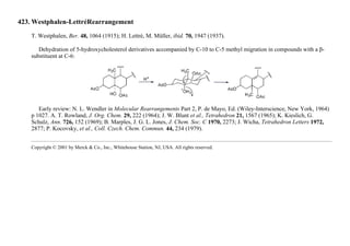 423. Westphalen-LettréRearrangement
T. Westphalen, Ber. 48, 1064 (1915); H. Lettré, M. Müller, ibid. 70, 1947 (1937).
Dehydration of 5-hydroxycholesterol derivatives accompanied by C-10 to C-5 methyl migration in compounds with a β-
substituent at C-6:
Early review: N. L. Wendler in Molecular Rearrangements Part 2, P. de Mayo, Ed. (Wiley-Interscience, New York, 1964)
p 1027. A. T. Rowland, J. Org. Chem. 29, 222 (1964); J. W. Blunt et al., Tetrahedron 21, 1567 (1965); K. Kieslich, G.
Schulz, Ann. 726, 152 (1969); B. Marples, J. G. L. Jones, J. Chem. Soc. C 1970, 2273; J. Wicha, Tetrahedron Letters 1972,
2877; P. Kocovsky, et al., Coll. Czech. Chem. Commun. 44, 234 (1979).
Copyright © 2001 by Merck & Co., Inc., Whitehouse Station, NJ, USA. All rights reserved.
 