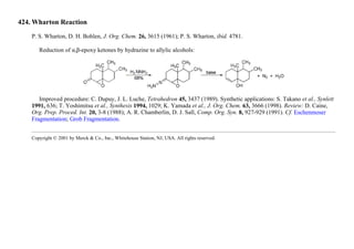 424. Wharton Reaction
P. S. Wharton, D. H. Bohlen, J. Org. Chem. 26, 3615 (1961); P. S. Wharton, ibid. 4781.
Reduction of α,β-epoxy ketones by hydrazine to allylic alcohols:
Improved procedure: C. Dupuy, J. L. Luche, Tetrahedron 45, 3437 (1989). Synthetic applications: S. Takano et al., Synlett
1991, 636; T. Yoshimitsu et al., Synthesis 1994, 1029; K. Yamada et al., J. Org. Chem. 63, 3666 (1998). Review: D. Caine,
Org. Prep. Proced. Int. 20, 3-8 (1988); A. R. Chamberlin, D. J. Sall, Comp. Org. Syn. 8, 927-929 (1991). Cf. Eschenmoser
Fragmentation; Grob Fragmentation.
Copyright © 2001 by Merck & Co., Inc., Whitehouse Station, NJ, USA. All rights reserved.
 