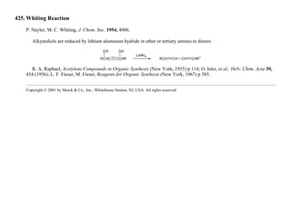 425. Whiting Reaction
P. Nayler, M. C. Whiting, J. Chem. Soc. 1954, 4006.
Alkynediols are reduced by lithium aluminum hydride in ether or tertiary amines to dienes:
R. A. Raphael, Acetylene Compounds in Organic Synthesis (New York, 1955) p 114; O. Isler, et al., Helv. Chim. Acta 39,
454 (1956); L. F. Fieser, M. Fieser, Reagents for Organic Synthesis (New York, 1967) p 385.
Copyright © 2001 by Merck & Co., Inc., Whitehouse Station, NJ, USA. All rights reserved.
 