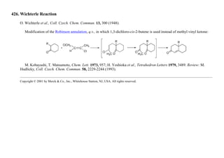 426. Wichterle Reaction
O. Wichterle et al., Coll. Czech. Chem. Commun. 13, 300 (1948).
Modification of the Robinson annulation, q.v., in which 1,3-dichloro-cis-2-butene is used instead of methyl vinyl ketone:
M. Kobayashi, T. Matsumoto, Chem. Lett. 1973, 957; H. Yoshioka et al., Tetrahedron Letters 1979, 3489. Review: M.
Hudlicky, Coll. Czech. Chem. Commun. 58, 2229-2244 (1993).
Copyright © 2001 by Merck & Co., Inc., Whitehouse Station, NJ, USA. All rights reserved.
 