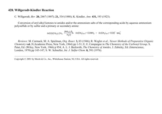 428. Willgerodt-Kindler Reaction
C. Willgerodt, Ber. 20, 2467 (1887); 21, 534 (1888); K. Kindler, Ann. 431, 193 (1923).
Conversion of aryl alkyl ketones to amides and/or the ammonium salts of the corresponding acids by aqueous ammonium
polysulfide or by sulfur and a primary or secondary amine:
Reviews: M. Carmack, M. A. Spielman, Org. React. 3, 83 (1946); R. Wegler et al., Newer Methods of Preparative Organic
Chemistry vol. 3 (Academic Press, New York, 1964) pp 1-51; E. E. Campaigne in The Chemistry of the Carbonyl Group, S.
Patai, Ed. (Wiley, New York, 1966) p 954; A. L. J. Beckwith, The Chemistry of Amides, J. Zabicky, Ed. (Interscience,
London, 1970) pp 145-147; S. W. Schneller, Int. J. Sulfur Chem. 8, 591 (1976).
Copyright © 2001 by Merck & Co., Inc., Whitehouse Station, NJ, USA. All rights reserved.
 